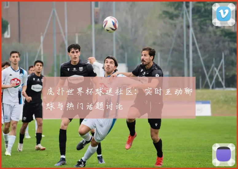 虎扑世界杯球迷社区：实时互动聊球与热门话题讨论