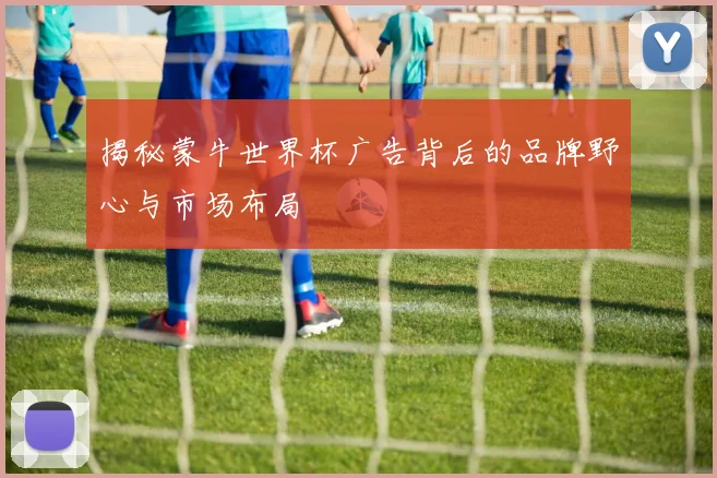 揭秘蒙牛世界杯广告背后的品牌野心与市场布局