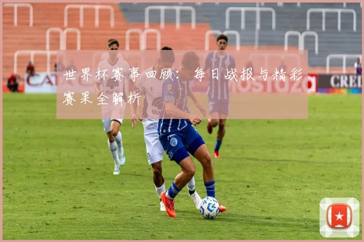 世界杯赛事回顾：每日战报与精彩赛果全解析