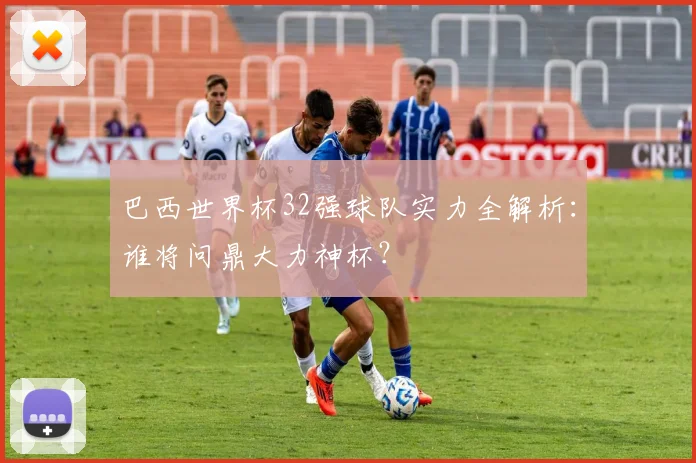 巴西世界杯32强球队实力全解析:谁将问鼎大力神杯?