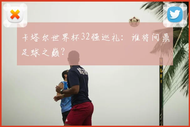 卡塔尔世界杯32强巡礼：谁将问鼎足球之巅？