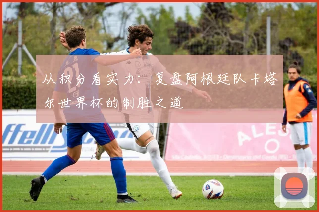 从积分看实力：复盘阿根廷队卡塔尔世界杯的制胜之道